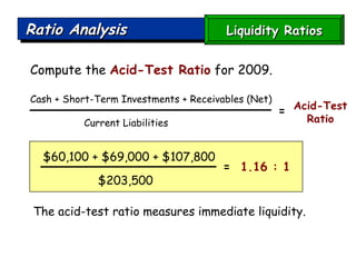 Ratio Analysis Compute the  Acid-Test Ratio  for 2009. The acid-test ratio measures immediate liquidity.  Cash + Short-Term Investments + Receivables (Net) Current Liabilities  Acid-Test Ratio $60,100 + $69,000 + $107,800 $203,500  =   1.16 : 1 = Liquidity Ratios 