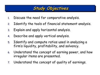 Discuss the need for comparative analysis. Identify the tools of financial statement analysis. Explain and apply horizontal analysis. Describe and apply vertical analysis. Identify and compute ratios used in analyzing a firm’s liquidity, profitability, and solvency. Understand the concept of earning power, and how irregular items are presented. Understand the concept of quality of earnings. Study Objectives 