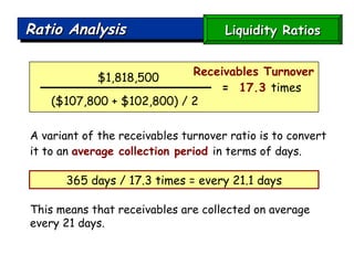 Ratio Analysis A variant of the receivables turnover ratio is to convert it to an  average collection period   in terms of days. This means that receivables are collected on average every 21 days. $1,818,500 ($107,800 + $102,800) / 2  =   17.3  times   Liquidity Ratios 365 days / 17.3 times = every 21.1 days Receivables Turnover 