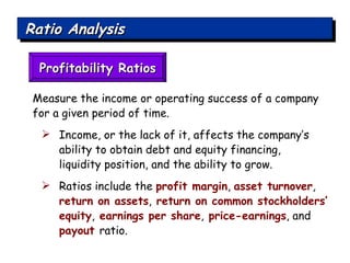 Ratio Analysis Profitability Ratios Measure the income or operating success of a company for a given period of time.  Income, or the lack of it, affects the company’s ability to obtain debt and equity financing,  liquidity position, and the ability to grow. Ratios include the  profit margin ,  asset turnover ,  return on assets ,  return on common stockholders’ equity ,  earnings per share ,  price-earnings , and  payout  ratio. 