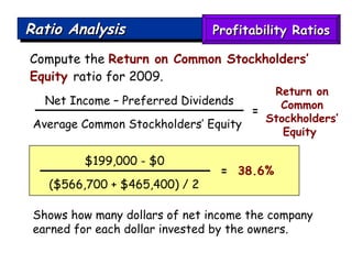 Ratio Analysis Compute the  Return on Common Stockholders’ Equity  ratio for 2009. Shows how many dollars of net income the company earned for each dollar invested by the owners. $199,000 - $0 ($566,700 + $465,400) / 2  =   38.6%  Net Income – Preferred Dividends Average Common Stockholders’ Equity  Return on Common Stockholders’ Equity  = Profitability Ratios 