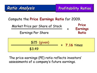 Ratio Analysis Compute the  Price Earnings Ratio  for 2009. The price-earnings (PE) ratio reflects investors’ assessments of a company’s future earnings. $25  (given) $3.49 =   7.16  times Market Price per Share of Stock Earnings Per Share  Price Earnings Ratio = Profitability Ratios 