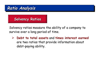 Ratio Analysis Solvency Ratios Solvency ratios measure the ability of a company to survive over a long period of time. Debt to total assets  and  times interest earned  are two ratios that provide information about debt-paying ability. 