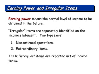 Earning Power and Irregular Items Earning power   means the normal level of income to be obtained in the future. “ Irregular” items are separately identified on the income statement.  Two types are: Discontinued operations. Extraordinary items. These “irregular” items are reported net of income taxes. 