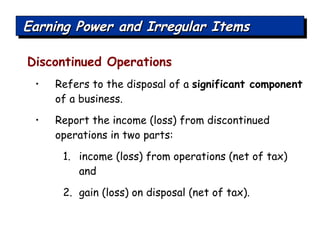 Discontinued Operations Refers to the disposal of a  significant component  of a business. Report the income (loss) from discontinued operations in two parts:  income (loss) from operations (net of tax) and  gain (loss) on disposal (net of tax). Earning Power and Irregular Items 