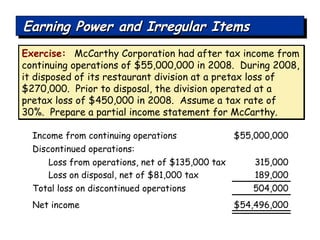 Exercise:   McCarthy Corporation had after tax income from continuing operations of $55,000,000 in 2008.  During 2008, it disposed of its restaurant division at a pretax loss of $270,000.  Prior to disposal, the division operated at a pretax loss of $450,000 in 2008.  Assume a tax rate of 30%.  Prepare a partial income statement for McCarthy.  Income from continuing operations $55,000,000 Discontinued operations: Loss from operations, net of $135,000 tax 315,000 Loss on disposal, net of $81,000 tax 189,000 Net income $54,496,000 Total loss on discontinued operations 504,000 Earning Power and Irregular Items 