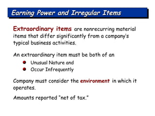 Extraordinary items  are nonrecurring material items that differ significantly from a company’s typical business activities. An extraordinary item must be both of an  Unusual Nature and  Occur Infrequently Company must consider the  environment  in which it operates. Amounts reported “net of tax.”  Earning Power and Irregular Items 