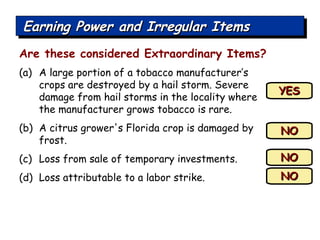 Are these considered Extraordinary Items? (a)  A large portion of a tobacco manufacturer’s crops are destroyed by a hail storm. Severe damage from hail storms in the locality where the manufacturer grows tobacco is rare. A citrus grower's Florida crop is damaged by frost.  Loss from sale of temporary investments. Loss attributable to a labor strike. YES NO NO NO Earning Power and Irregular Items 
