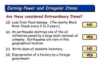 (d)  Loss from flood damage.  (The nearby Black River floods every 2 to 3 years.) (e)  An earthquake destroys one of the oil refineries owned by a large multi-national oil company.  Earthquakes are rare in this geographical location. Write-down of obsolete inventory. Expropriation of a factory by a foreign government. NO YES YES NO Are these considered Extraordinary Items? Earning Power and Irregular Items 