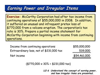 Exercise:   McCarthy Corporation had after tax income from continuing operations of $55,000,000 in 2008.  In addition, it suffered an unusual and infrequent pretax loss of $770,000 from a volcano eruption. The corporation’s tax rate is 30%. Prepare a partial income statement for McCarthy Corporation beginning with income from continuing operations. Income from continuing operations $55,000,000 Extraordinary loss, net of $231,000 tax 539,000 Net income $54,461,000 ($770,000 x 30% = $231,000 tax) LO 6  Understand the concept of earning power, and how irregular items are presented. Earning Power and Irregular Items 