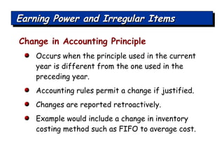 Change in Accounting Principle Occurs when the principle used in the current year is different from the one used in the preceding year. Accounting rules permit a change if justified. Changes are reported retroactively. Example would include a change in inventory costing method such as FIFO to average cost. Earning Power and Irregular Items 