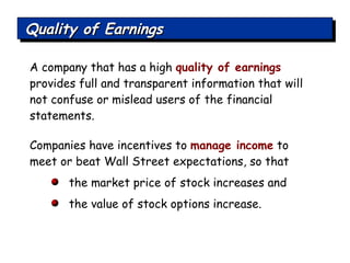 Companies have incentives to  manage income  to meet or beat Wall Street expectations, so that the market price of stock increases and the value of stock options increase.  A company that has a high  quality of earnings   provides full and transparent information that will not confuse or mislead users of the financial statements. Quality of Earnings 