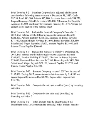 Brief Exercise 5-2 Martinez Corporation’s adjusted trial balance
contained the following asset accounts at December 31, 2017: Cash
$9,750, Land $45,600, Patents $17,100, Accounts Receivable $94,270,
Prepaid Insurance $5,640, Inventory $39,400, Allowance for Doubtful
Accounts $4,500, and Equity Investments (trading) $11,570.Prepare the
current assets section of the balance sheet
Brief Exercise 5-8 Included in Sunland Company’s December 31,
2017, trial balance are the following accounts: Accounts Payable
$221,400, Pension Liability $380,600, Discount on Bonds Payable
$31,100, Unearned Rent Revenue $43,600, Bonds Payable $406,600,
Salaries and Wages Payable $29,000, Interest Payable $13,460, and
Income Taxes Payable $30,460.
Brief Exercise 5-9 Included in Windsor Company’s December 31,
2017, trial balance are the following accounts: Accounts Payable
$249,600, Pension Liability $376,400, Discount on Bonds Payable
$29,400, Unearned Rent Revenue $47,100, Bonds Payable $409,200,
Salaries and Wages Payable $27,100, Interest Payable $13,990, and
Income Taxes Payable $36,700.
Brief Exercise 5-13 Sarasota Company reported 2017 net income of
$152,800. During 2017, accounts receivable increased by $14,580 and
accounts payable increased by $9,723. Depreciation expense was
$46,700.
Brief Exercise 5-14 Compute the net cash provided (used) by investing
activities.
Brief Exercise 5-15 Compute the net cash used (provided) by
financing activities. 7.
Brief Exercise 6-2 What amount must he invest today if his
investment earns 12% compounded annually? What amount must he
 