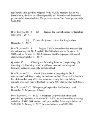 (c) Groupo sells goods to Magnus for $537,000, payment due in two
installments, the first installment payable in 18 months and the second
payment due 6 months later. The present value of the future payments is
$499,700.
Brief Exercise 18-10 (a) Prepare the journal entries for Kingbird
on March 1, 2017.
(b) Prepare the journal entries for Kingbird on
December 31, 2017.
Brief Exercise 18-13 Prepare Carla’s journal entries to record (a)
the sale on July 10, 2017, and (b) $84,200 of returns on October 11,
2017, and on October 31, 2017. Assume that Carla prepares financial
statement on October 31, 2017.
Question 17 Classify the following items as (1) operating, (2)
investing, (3) financing, or (4) significant noncash investing and
financing activities, using the direct method.
Brief Exercise 23-1 Novak Corporation is preparing its 2017
statement of cash flows, using the indirect method. Presented below is a
list of items that may affect the statement. Using the code below,
indicate how each item will affect Novak’s 2017 statement of cash flows.
Brief Exercise 23-7 Whispering Corporation had January 1 and
December 31 balances as follows.
Brief Exercise 23-8 In 2017, Martinez Corporation had net cash
provided by operating activities of $511,000, net cash used by investing
activities of $992,000, and net cash provided by financing activities of
$570,000. At January 1, 2017, the cash balance was $330,000.
 