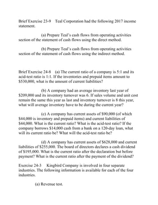 Brief Exercise 23-9 Teal Corporation had the following 2017 income
statement.
(a) Prepare Teal’s cash flows from operating activities
section of the statement of cash flows using the direct method.
(b) Prepare Teal’s cash flows from operating activities
section of the statement of cash flows using the indirect method.
Brief Exercise 24-8 (a) The current ratio of a company is 5:1 and its
acid-test ratio is 1:1. If the inventories and prepaid items amount to
$530,000, what is the amount of current liabilities?
(b) A company had an average inventory last year of
$209,000 and its inventory turnover was 6. If sales volume and unit cost
remain the same this year as last and inventory turnover is 8 this year,
what will average inventory have to be during the current year?
(c) A company has current assets of $90,000 (of which
$44,000 is inventory and prepaid items) and current liabilities of
$44,000. What is the current ratio? What is the acid-test ratio? If the
company borrows $14,000 cash from a bank on a 120-day loan, what
will its current ratio be? What will the acid-test ratio be?
(d) A company has current assets of $628,000 and current
liabilities of $255,000. The board of directors declares a cash dividend
of $195,000. What is the current ratio after the declaration but before
payment? What is the current ratio after the payment of the dividend?
Exercise 24-3 Kingbird Company is involved in four separate
industries. The following information is available for each of the four
industries.
(a) Revenue test.
 