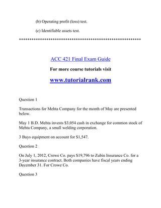 (b) Operating profit (loss) test.
(c) Identifiable assets test.
**********************************************************
ACC 421 Final Exam Guide
For more course tutorials visit
www.tutorialrank.com
Question 1
Transactions for Mehta Company for the month of May are presented
below.
May 1 B.D. Mehta invests $3,054 cash in exchange for common stock of
Mehta Company, a small welding corporation.
3 Buys equipment on account for $1,547.
Question 2
On July 1, 2012, Crowe Co. pays $19,796 to Zubin Insurance Co. for a
3-year insurance contract. Both companies have fiscal years ending
December 31. For Crowe Co.
Question 3
 