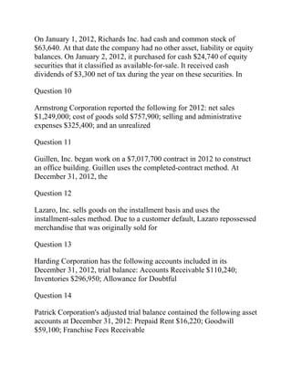 On January 1, 2012, Richards Inc. had cash and common stock of
$63,640. At that date the company had no other asset, liability or equity
balances. On January 2, 2012, it purchased for cash $24,740 of equity
securities that it classified as available-for-sale. It received cash
dividends of $3,300 net of tax during the year on these securities. In
Question 10
Armstrong Corporation reported the following for 2012: net sales
$1,249,000; cost of goods sold $757,900; selling and administrative
expenses $325,400; and an unrealized
Question 11
Guillen, Inc. began work on a $7,017,700 contract in 2012 to construct
an office building. Guillen uses the completed-contract method. At
December 31, 2012, the
Question 12
Lazaro, Inc. sells goods on the installment basis and uses the
installment-sales method. Due to a customer default, Lazaro repossessed
merchandise that was originally sold for
Question 13
Harding Corporation has the following accounts included in its
December 31, 2012, trial balance: Accounts Receivable $110,240;
Inventories $296,950; Allowance for Doubtful
Question 14
Patrick Corporation's adjusted trial balance contained the following asset
accounts at December 31, 2012: Prepaid Rent $16,220; Goodwill
$59,100; Franchise Fees Receivable
 
