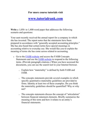 For more course tutorials visit
www.tutorialrank.com
Write a 1,050- to 1,400-word paper that addresses the following
scenario and questions:
Your aunt recently received the annual report for a company in which
she has invested. The report notes that the statements have been
prepared in accordance with “generally accepted accounting principles.”
She has also heard that certain terms have special meanings in
accounting relative to everyday use. She would like you to explain the
meaning of terms she has come across related to accounting.
 Go to the FASB website and access the FASB Concepts
Statements and use the IASB website to respond to the following
items. (Provide paragraph citations.) When you have accessed the
documents, you can use the search tool in your Internet browser.
o Explain how “materiality” is defined by both FASB and
IASB.
o The concepts statements provide several examples in which
specific quantitative materiality guidelines are provided to
firms. Identity at least two of these examples. Do you think
the materiality guidelines should be quantified? Why or why
not?
o The concepts statements discuss the concept of “articulation”
between financial statement elements. Briefly summarize the
meaning of this term and how it relates to an entity’s
financial statements.
 