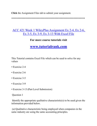 Click the Assignment Files tab to submit your assignment.
**********************************************************
ACC 421 Week 1 WileyPlus Assignment Ex 2-4, Ex 2-6,
Ex 3-5, Ex 3-9, Ex 3-13 With Excel File
For more course tutorials visit
www.tutorialrank.com
This Tutorial contains Excel File which can be used to solve for any
values
• Exercise 2-4
• Exercise 2-6
• Exercise 3-5
• Exercise 3-9
• Exercise 3-13 (Part Level Submission)
Question 1
Identify the appropriate qualitative characteristic(s) to be used given the
information provided below.
(a) Qualitative characteristic being employed when companies in the
same industry are using the same accounting principles.
 