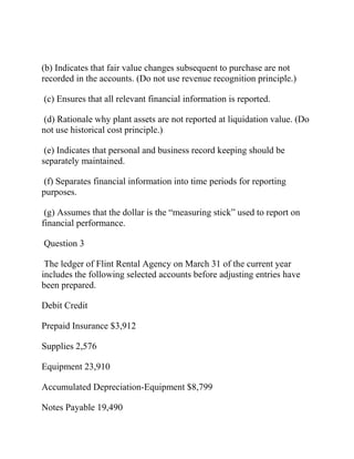 (b) Indicates that fair value changes subsequent to purchase are not
recorded in the accounts. (Do not use revenue recognition principle.)
(c) Ensures that all relevant financial information is reported.
(d) Rationale why plant assets are not reported at liquidation value. (Do
not use historical cost principle.)
(e) Indicates that personal and business record keeping should be
separately maintained.
(f) Separates financial information into time periods for reporting
purposes.
(g) Assumes that the dollar is the “measuring stick” used to report on
financial performance.
Question 3
The ledger of Flint Rental Agency on March 31 of the current year
includes the following selected accounts before adjusting entries have
been prepared.
Debit Credit
Prepaid Insurance $3,912
Supplies 2,576
Equipment 23,910
Accumulated Depreciation-Equipment $8,799
Notes Payable 19,490
 