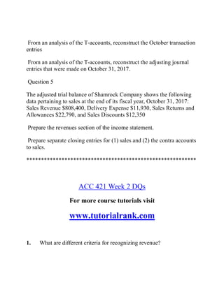 From an analysis of the T-accounts, reconstruct the October transaction
entries
From an analysis of the T-accounts, reconstruct the adjusting journal
entries that were made on October 31, 2017.
Question 5
The adjusted trial balance of Shamrock Company shows the following
data pertaining to sales at the end of its fiscal year, October 31, 2017:
Sales Revenue $808,400, Delivery Expense $11,930, Sales Returns and
Allowances $22,790, and Sales Discounts $12,350
Prepare the revenues section of the income statement.
Prepare separate closing entries for (1) sales and (2) the contra accounts
to sales.
**********************************************************
ACC 421 Week 2 DQs
For more course tutorials visit
www.tutorialrank.com
1. What are different criteria for recognizing revenue?
 