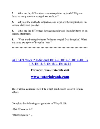 2. What are the different revenue recognition methods? Why are
there so many revenue recognition methods?
3. Why are the methods subjective, and what are the implications on
income statement quality?
4. What are the differences between regular and irregular items on an
income statement?
5. What are the requirements for items to qualify as irregular? What
are some examples of irregular items?
**********************************************************
ACC 421 Week 2 Individual BE 4-2, BE 4-3, BE 4-10, Ex
4-5, Ex 18-3, Ex 18-7, Ex 18-12
For more course tutorials visit
www.tutorialrank.com
This Tutorial contains Excel File which can be used to solve for any
values
Complete the following assignments in WileyPLUS:
• Brief Exercise 4-2
• Brief Exercise 4-3
 