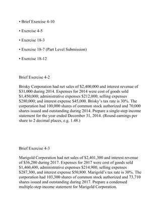 • Brief Exercise 4-10
• Exercise 4-5
• Exercise 18-3
• Exercise 18-7 (Part Level Submission)
• Exercise 18-12
Brief Exercise 4-2
Brisky Corporation had net sales of $2,400,000 and interest revenue of
$31,000 during 2014. Expenses for 2014 were cost of goods sold
$1,450,000; administrative expenses $212,000; selling expenses
$280,000; and interest expense $45,000. Brisky’s tax rate is 30%. The
corporation had 100,000 shares of common stock authorized and 70,000
shares issued and outstanding during 2014. Prepare a single-step income
statement for the year ended December 31, 2014. (Round earnings per
share to 2 decimal places, e.g. 1.48.)
Brief Exercise 4-3
Marigold Corporation had net sales of $2,401,300 and interest revenue
of $36,200 during 2017. Expenses for 2017 were cost of goods sold
$1,460,400, administrative expenses $214,900, selling expenses
$287,300, and interest expense $50,800. Marigold’s tax rate is 30%. The
corporation had 103,300 shares of common stock authorized and 73,710
shares issued and outstanding during 2017. Prepare a condensed
multiple-step income statement for Marigold Corporation.
 