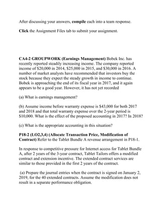 After discussing your answers, compile each into a team response.
Click the Assignment Files tab to submit your assignment.
CA4-2 GROUPWORK (Earnings Management) Bobek Inc. has
recently reported steadily increasing income. The company reported
income of $20,000 in 2014, $25,000 in 2015, and $30,000 in 2016. A
number of market analysts have recommended that investors buy the
stock because they expect the steady growth in income to continue.
Bobek is approaching the end of its fiscal year in 2017, and it again
appears to be a good year. However, it has not yet recorded
(a) What is earnings management?
(b) Assume income before warranty expense is $43,000 for both 2017
and 2018 and that total warranty expense over the 2-year period is
$10,000. What is the effect of the proposed accounting in 2017? In 2018?
(c) What is the appropriate accounting in this situation?
P18-2 (LO2,3,4) (Allocate Transaction Price, Modification of
Contract) Refer to the Tablet Bundle A revenue arrangement in P18-1.
In response to competitive pressure for Internet access for Tablet Bundle
A, after 2 years of the 3-year contract, Tablet Tailors offers a modified
contract and extension incentive. The extended contract services are
similar to those provided in the first 2 years of the contract.
(a) Prepare the journal entries when the contract is signed on January 2,
2019, for the 40 extended contracts. Assume the modification does not
result in a separate performance obligation.
 