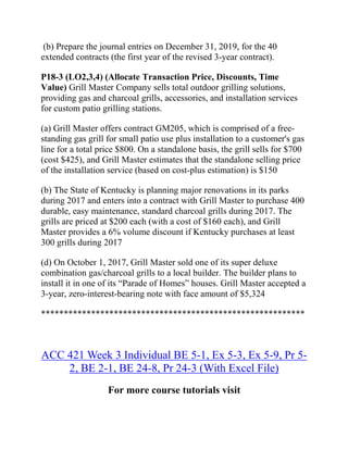 (b) Prepare the journal entries on December 31, 2019, for the 40
extended contracts (the first year of the revised 3-year contract).
P18-3 (LO2,3,4) (Allocate Transaction Price, Discounts, Time
Value) Grill Master Company sells total outdoor grilling solutions,
providing gas and charcoal grills, accessories, and installation services
for custom patio grilling stations.
(a) Grill Master offers contract GM205, which is comprised of a free-
standing gas grill for small patio use plus installation to a customer's gas
line for a total price $800. On a standalone basis, the grill sells for $700
(cost $425), and Grill Master estimates that the standalone selling price
of the installation service (based on cost-plus estimation) is $150
(b) The State of Kentucky is planning major renovations in its parks
during 2017 and enters into a contract with Grill Master to purchase 400
durable, easy maintenance, standard charcoal grills during 2017. The
grills are priced at $200 each (with a cost of $160 each), and Grill
Master provides a 6% volume discount if Kentucky purchases at least
300 grills during 2017
(d) On October 1, 2017, Grill Master sold one of its super deluxe
combination gas/charcoal grills to a local builder. The builder plans to
install it in one of its “Parade of Homes” houses. Grill Master accepted a
3-year, zero-interest-bearing note with face amount of $5,324
**********************************************************
ACC 421 Week 3 Individual BE 5-1, Ex 5-3, Ex 5-9, Pr 5-
2, BE 2-1, BE 24-8, Pr 24-3 (With Excel File)
For more course tutorials visit
 