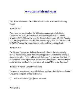 www.tutorialrank.com
This Tutorial contains Excel File which can be used to solve for any
values
Exercise 5-1:
Pronghom corporation has the following accounts included in its
December 31, 2017, trial balance: Accounts receivable $110,600,
Inventory $293,500, Allowance for Doubtful Accounts $9,450, Patents
$72,500, prepaid insurance $9,590, Accounts payable $81,200 and cash
$30,200. Prepare the current assets section of the balance sheet.
Exercise 5-3:
For Fielder Enterprises, indicate how each of the following usually
should be classified. If an item should appear in a note to the financial
statements, select “note to Financial Statement” to indicate this fact. If
an item need to be reported on the balance sheet, select “Balance Sheet”
and if an item need not be reported at all, select “Not to be Reported”
Exercise 5-9 (Part Level Submission)
The current assests and current liabilities sections of the balance sheet of
Cheyenne company appear as follows.
a) calculate following adjusted balances.
Problem 5-2
 