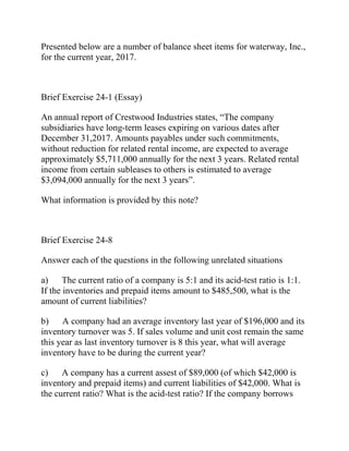 Presented below are a number of balance sheet items for waterway, Inc.,
for the current year, 2017.
Brief Exercise 24-1 (Essay)
An annual report of Crestwood Industries states, “The company
subsidiaries have long-term leases expiring on various dates after
December 31,2017. Amounts payables under such commitments,
without reduction for related rental income, are expected to average
approximately $5,711,000 annually for the next 3 years. Related rental
income from certain subleases to others is estimated to average
$3,094,000 annually for the next 3 years”.
What information is provided by this note?
Brief Exercise 24-8
Answer each of the questions in the following unrelated situations
a) The current ratio of a company is 5:1 and its acid-test ratio is 1:1.
If the inventories and prepaid items amount to $485,500, what is the
amount of current liabilities?
b) A company had an average inventory last year of $196,000 and its
inventory turnover was 5. If sales volume and unit cost remain the same
this year as last inventory turnover is 8 this year, what will average
inventory have to be during the current year?
c) A company has a current assest of $89,000 (of which $42,000 is
inventory and prepaid items) and current liabilities of $42,000. What is
the current ratio? What is the acid-test ratio? If the company borrows
 