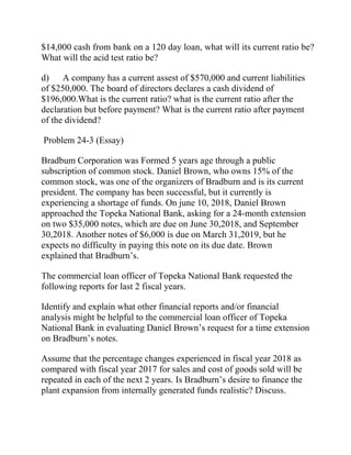 $14,000 cash from bank on a 120 day loan, what will its current ratio be?
What will the acid test ratio be?
d) A company has a current assest of $570,000 and current liabilities
of $250,000. The board of directors declares a cash dividend of
$196,000.What is the current ratio? what is the current ratio after the
declaration but before payment? What is the current ratio after payment
of the dividend?
Problem 24-3 (Essay)
Bradbum Corporation was Formed 5 years age through a public
subscription of common stock. Daniel Brown, who owns 15% of the
common stock, was one of the organizers of Bradburn and is its current
president. The company has been successful, but it currently is
experiencing a shortage of funds. On june 10, 2018, Daniel Brown
approached the Topeka National Bank, asking for a 24-month extension
on two $35,000 notes, which are due on June 30,2018, and September
30,2018. Another notes of $6,000 is due on March 31,2019, but he
expects no difficulty in paying this note on its due date. Brown
explained that Bradburn’s.
The commercial loan officer of Topeka National Bank requested the
following reports for last 2 fiscal years.
Identify and explain what other financial reports and/or financial
analysis might be helpful to the commercial loan officer of Topeka
National Bank in evaluating Daniel Brown’s request for a time extension
on Bradburn’s notes.
Assume that the percentage changes experienced in fiscal year 2018 as
compared with fiscal year 2017 for sales and cost of goods sold will be
repeated in each of the next 2 years. Is Bradburn’s desire to finance the
plant expansion from internally generated funds realistic? Discuss.
 