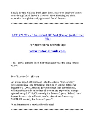 Should Topeka National Bank grant the extension on Bradburn’s notes
considering Daniel Brown’s statement about financing the plant
expansion through internally generated funds? Discuss
**********************************************************
ACC 421 Week 3 Individual BE 24-1 (Essay) (with Excel
File)
For more course tutorials visit
www.tutorialrank.com
This Tutorial contains Excel File which can be used to solve for any
values
Brief Exercise 24-1 (Essay)
An annual report of Crestwood Industries states, “The company
subsidiaries have long-term leases expiring on various dates after
December 31,2017. Amounts payables under such commitments,
without reduction for related rental income, are expected to average
approximately $5,711,000 annually for the next 3 years. Related rental
income from certain subleases to others is estimated to average
$3,094,000 annually for the next 3 years”.
What information is provided by this note?
**********************************************************
 