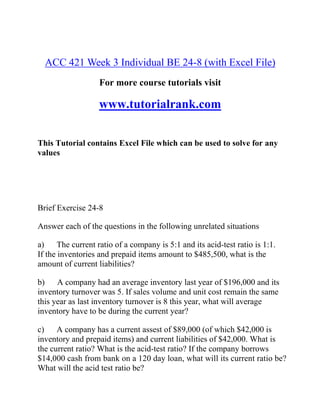 ACC 421 Week 3 Individual BE 24-8 (with Excel File)
For more course tutorials visit
www.tutorialrank.com
This Tutorial contains Excel File which can be used to solve for any
values
Brief Exercise 24-8
Answer each of the questions in the following unrelated situations
a) The current ratio of a company is 5:1 and its acid-test ratio is 1:1.
If the inventories and prepaid items amount to $485,500, what is the
amount of current liabilities?
b) A company had an average inventory last year of $196,000 and its
inventory turnover was 5. If sales volume and unit cost remain the same
this year as last inventory turnover is 8 this year, what will average
inventory have to be during the current year?
c) A company has a current assest of $89,000 (of which $42,000 is
inventory and prepaid items) and current liabilities of $42,000. What is
the current ratio? What is the acid-test ratio? If the company borrows
$14,000 cash from bank on a 120 day loan, what will its current ratio be?
What will the acid test ratio be?
 