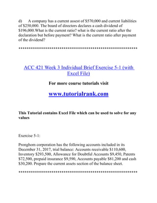 d) A company has a current assest of $570,000 and current liabilities
of $250,000. The board of directors declares a cash dividend of
$196,000.What is the current ratio? what is the current ratio after the
declaration but before payment? What is the current ratio after payment
of the dividend?
**********************************************************
ACC 421 Week 3 Individual Brief Exercise 5-1 (with
Excel File)
For more course tutorials visit
www.tutorialrank.com
This Tutorial contains Excel File which can be used to solve for any
values
Exercise 5-1:
Pronghom corporation has the following accounts included in its
December 31, 2017, trial balance: Accounts receivable $110,600,
Inventory $293,500, Allowance for Doubtful Accounts $9,450, Patents
$72,500, prepaid insurance $9,590, Accounts payable $81,200 and cash
$30,200. Prepare the current assets section of the balance sheet.
**********************************************************
 