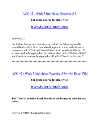 ACC 421 Week 3 Individual Exercise 5-3
For more course tutorials visit
www.tutorialrank.com
Exercise 5-3:
For Fielder Enterprises, indicate how each of the following usually
should be classified. If an item should appear in a note to the financial
statements, select “note to Financial Statement” to indicate this fact. If
an item need to be reported on the balance sheet, select “Balance Sheet”
and if an item need not be reported at all, select “Not to be Reported”
**********************************************************
ACC 421 Week 3 Individual Exercise 5-9 (with Excel File)
For more course tutorials visit
www.tutorialrank.com
This Tutorial contains Excel File which can be used to solve for any
values
Exercise 5-9 (Part Level Submission)
 