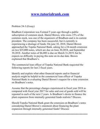 www.tutorialrank.com
Problem 24-3 (Essay)
Bradbum Corporation was Formed 5 years age through a public
subscription of common stock. Daniel Brown, who owns 15% of the
common stock, was one of the organizers of Bradburn and is its current
president. The company has been successful, but it currently is
experiencing a shortage of funds. On june 10, 2018, Daniel Brown
approached the Topeka National Bank, asking for a 24-month extension
on two $35,000 notes, which are due on June 30,2018, and September
30,2018. Another notes of $6,000 is due on March 31,2019, but he
expects no difficulty in paying this note on its due date. Brown
explained that Bradburn’s.
The commercial loan officer of Topeka National Bank requested the
following reports for last 2 fiscal years.
Identify and explain what other financial reports and/or financial
analysis might be helpful to the commercial loan officer of Topeka
National Bank in evaluating Daniel Brown’s request for a time extension
on Bradburn’s notes.
Assume that the percentage changes experienced in fiscal year 2018 as
compared with fiscal year 2017 for sales and cost of goods sold will be
repeated in each of the next 2 years. Is Bradburn’s desire to finance the
plant expansion from internally generated funds realistic? Discuss.
Should Topeka National Bank grant the extension on Bradburn’s notes
considering Daniel Brown’s statement about financing the plant
expansion through internally generated funds? Discuss
**********************************************************
 