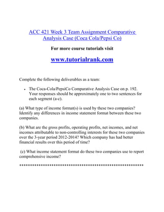 ACC 421 Week 3 Team Assignment Comparative
Analysis Case (Coca Cola/Pepsi Co)
For more course tutorials visit
www.tutorialrank.com
Complete the following deliverables as a team:
 The Coca-Cola/PepsiCo Comparative Analysis Case on p. 192.
Your responses should be approximately one to two sentences for
each segment (a-c).
(a) What type of income format(s) is used by these two companies?
Identify any differences in income statement format between these two
companies.
(b) What are the gross profits, operating profits, net incomes, and net
incomes attributable to non-controlling interests for these two companies
over the 3-year period 2012-2014? Which company has had better
financial results over this period of time?
(c) What income statement format do these two companies use to report
comprehensive income?
**********************************************************
 