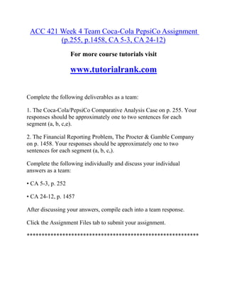 ACC 421 Week 4 Team Coca-Cola PepsiCo Assignment
(p.255, p.1458, CA 5-3, CA 24-12)
For more course tutorials visit
www.tutorialrank.com
Complete the following deliverables as a team:
1. The Coca-Cola/PepsiCo Comparative Analysis Case on p. 255. Your
responses should be approximately one to two sentences for each
segment (a, b, c,e).
2. The Financial Reporting Problem, The Procter & Gamble Company
on p. 1458. Your responses should be approximately one to two
sentences for each segment (a, b, c,).
Complete the following individually and discuss your individual
answers as a team:
• CA 5-3, p. 252
• CA 24-12, p. 1457
After discussing your answers, compile each into a team response.
Click the Assignment Files tab to submit your assignment.
**********************************************************
 