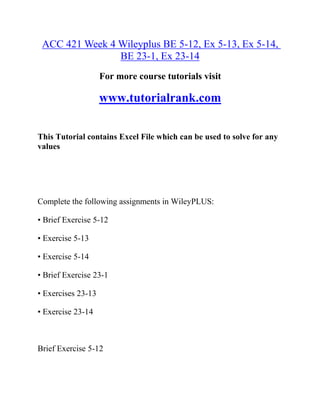 ACC 421 Week 4 Wileyplus BE 5-12, Ex 5-13, Ex 5-14,
BE 23-1, Ex 23-14
For more course tutorials visit
www.tutorialrank.com
This Tutorial contains Excel File which can be used to solve for any
values
Complete the following assignments in WileyPLUS:
• Brief Exercise 5-12
• Exercise 5-13
• Exercise 5-14
• Brief Exercise 23-1
• Exercises 23-13
• Exercise 23-14
Brief Exercise 5-12
 