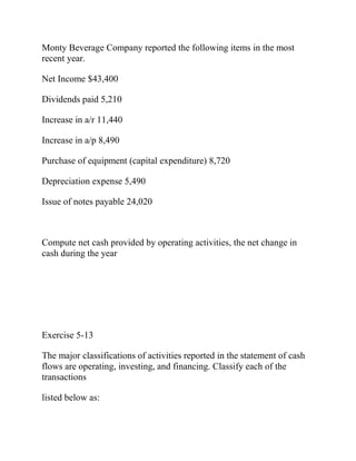 Monty Beverage Company reported the following items in the most
recent year.
Net Income $43,400
Dividends paid 5,210
Increase in a/r 11,440
Increase in a/p 8,490
Purchase of equipment (capital expenditure) 8,720
Depreciation expense 5,490
Issue of notes payable 24,020
Compute net cash provided by operating activities, the net change in
cash during the year
Exercise 5-13
The major classifications of activities reported in the statement of cash
flows are operating, investing, and financing. Classify each of the
transactions
listed below as:
 