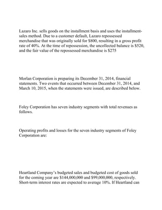 Lazaro Inc. sells goods on the installment basis and uses the installment-
sales method. Due to a customer default, Lazaro repossessed
merchandise that was originally sold for $800, resulting in a gross profit
rate of 40%. At the time of repossession, the uncollected balance is $520,
and the fair value of the repossessed merchandise is $275
Morlan Corporation is preparing its December 31, 2014, financial
statements. Two events that occurred between December 31, 2014, and
March 10, 2015, when the statements were issued, are described below.
Foley Corporation has seven industry segments with total revenues as
follows.
Operating profits and losses for the seven industry segments of Foley
Corporation are:
Heartland Company’s budgeted sales and budgeted cost of goods sold
for the coming year are $144,000,000 and $99,000,000, respectively.
Short-term interest rates are expected to average 10%. If Heartland can
 