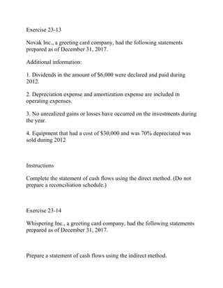 Exercise 23-13
Novak Inc., a greeting card company, had the following statements
prepared as of December 31, 2017.
Additional information:
1. Dividends in the amount of $6,000 were declared and paid during
2012.
2. Depreciation expense and amortization expense are included in
operating expenses.
3. No unrealized gains or losses have occurred on the investments during
the year.
4. Equipment that had a cost of $30,000 and was 70% depreciated was
sold during 2012
Instructions
Complete the statement of cash flows using the direct method. (Do not
prepare a reconciliation schedule.)
Exercise 23-14
Whispering Inc., a greeting card company, had the following statements
prepared as of December 31, 2017.
Prepare a statement of cash flows using the indirect method.
 