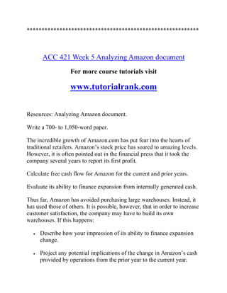 **********************************************************
ACC 421 Week 5 Analyzing Amazon document
For more course tutorials visit
www.tutorialrank.com
Resources: Analyzing Amazon document.
Write a 700- to 1,050-word paper.
The incredible growth of Amazon.com has put fear into the hearts of
traditional retailers. Amazon’s stock price has soared to amazing levels.
However, it is often pointed out in the financial press that it took the
company several years to report its first profit.
Calculate free cash flow for Amazon for the current and prior years.
Evaluate its ability to finance expansion from internally generated cash.
Thus far, Amazon has avoided purchasing large warehouses. Instead, it
has used those of others. It is possible, however, that in order to increase
customer satisfaction, the company may have to build its own
warehouses. If this happens:
 Describe how your impression of its ability to finance expansion
change.
 Project any potential implications of the change in Amazon’s cash
provided by operations from the prior year to the current year.
 