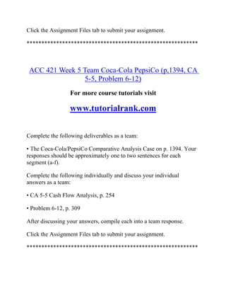 Click the Assignment Files tab to submit your assignment.
**********************************************************
ACC 421 Week 5 Team Coca-Cola PepsiCo (p,1394, CA
5-5, Problem 6-12)
For more course tutorials visit
www.tutorialrank.com
Complete the following deliverables as a team:
• The Coca-Cola/PepsiCo Comparative Analysis Case on p. 1394. Your
responses should be approximately one to two sentences for each
segment (a-f).
Complete the following individually and discuss your individual
answers as a team:
• CA 5-5 Cash Flow Analysis, p. 254
• Problem 6-12, p. 309
After discussing your answers, compile each into a team response.
Click the Assignment Files tab to submit your assignment.
**********************************************************
 