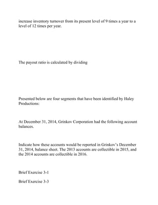 increase inventory turnover from its present level of 9 times a year to a
level of 12 times per year.
The payout ratio is calculated by dividing
Presented below are four segments that have been identified by Haley
Productions:
At December 31, 2014, Grinkov Corporation had the following account
balances.
Indicate how these accounts would be reported in Grinkov’s December
31, 2014, balance sheet. The 2013 accounts are collectible in 2015, and
the 2014 accounts are collectible in 2016.
Brief Exercise 3-1
Brief Exercise 3-3
 