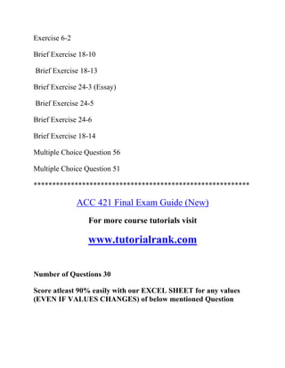 Exercise 6-2
Brief Exercise 18-10
Brief Exercise 18-13
Brief Exercise 24-3 (Essay)
Brief Exercise 24-5
Brief Exercise 24-6
Brief Exercise 18-14
Multiple Choice Question 56
Multiple Choice Question 51
**********************************************************
ACC 421 Final Exam Guide (New)
For more course tutorials visit
www.tutorialrank.com
Number of Questions 30
Score atleast 90% easily with our EXCEL SHEET for any values
(EVEN IF VALUES CHANGES) of below mentioned Question
 