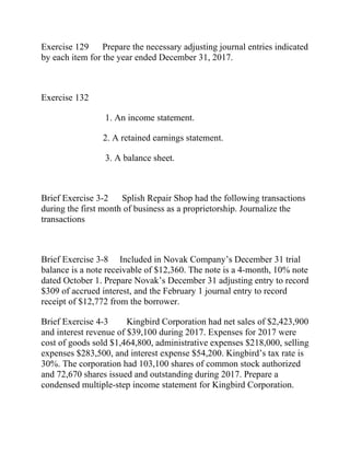 Exercise 129 Prepare the necessary adjusting journal entries indicated
by each item for the year ended December 31, 2017.
Exercise 132
1. An income statement.
2. A retained earnings statement.
3. A balance sheet.
Brief Exercise 3-2 Splish Repair Shop had the following transactions
during the first month of business as a proprietorship. Journalize the
transactions
Brief Exercise 3-8 Included in Novak Company’s December 31 trial
balance is a note receivable of $12,360. The note is a 4-month, 10% note
dated October 1. Prepare Novak’s December 31 adjusting entry to record
$309 of accrued interest, and the February 1 journal entry to record
receipt of $12,772 from the borrower.
Brief Exercise 4-3 Kingbird Corporation had net sales of $2,423,900
and interest revenue of $39,100 during 2017. Expenses for 2017 were
cost of goods sold $1,464,800, administrative expenses $218,000, selling
expenses $283,500, and interest expense $54,200. Kingbird’s tax rate is
30%. The corporation had 103,100 shares of common stock authorized
and 72,670 shares issued and outstanding during 2017. Prepare a
condensed multiple-step income statement for Kingbird Corporation.
 