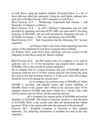 of cash flows, using the indirect method. Presented below is a list of
items that may affect the statement. Using the code below, indicate how
each item will affect Novak’s 2017 statement of cash flows.
Brief Exercise 23-7 Whispering Corporation had January 1 and
December 31 balances as follows.
Brief Exercise 23-8 In 2017, Martinez Corporation had net cash
provided by operating activities of $511,000, net cash used by investing
activities of $992,000, and net cash provided by financing activities of
$570,000. At January 1, 2017, the cash balance was $330,000.
Brief Exercise 23-9 Teal Corporation had the following 2017 income
statement.
(a) Prepare Teal’s cash flows from operating activities
section of the statement of cash flows using the direct method.
(b) Prepare Teal’s cash flows from operating activities section of the
statement of cash flows using the indirect method.
Brief Exercise 24-8 (a) The current ratio of a company is 5:1 and its
acid-test ratio is 1:1. If the inventories and prepaid items amount to
$530,000, what is the amount of current liabilities?
(b) A company had an average inventory last year of $209,000 and its
inventory turnover was 6. If sales volume and unit cost remain the same
this year as last and inventory turnover is 8 this year, what will average
inventory have to be during the current year?
(c) A company has current assets of $90,000 (of which
$44,000 is inventory and prepaid items) and current liabilities of
$44,000. What is the current ratio? What is the acid-test ratio? If the
company borrows $14,000 cash from a bank on a 120-day loan, what
will its current ratio be? What will the acid-test ratio be?
(d) A company has current assets of $628,000 and current
liabilities of $255,000. The board of directors declares a cash dividend
of $195,000. What is the current ratio after the declaration but before
payment? What is the current ratio after the payment of the dividend?
Exercise 24-3 Kingbird Company is involved in four separate
industries. The following information is available for each of the four
industries.
 