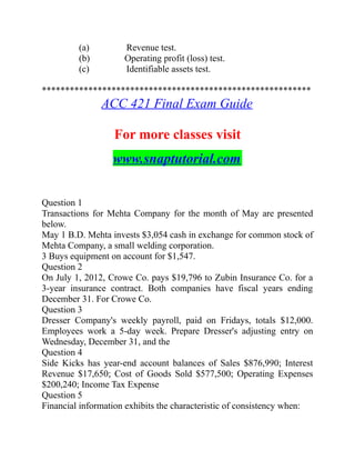 (a) Revenue test.
(b) Operating profit (loss) test.
(c) Identifiable assets test.
**********************************************************
ACC 421 Final Exam Guide
For more classes visit
www.snaptutorial.com
Question 1
Transactions for Mehta Company for the month of May are presented
below.
May 1 B.D. Mehta invests $3,054 cash in exchange for common stock of
Mehta Company, a small welding corporation.
3 Buys equipment on account for $1,547.
Question 2
On July 1, 2012, Crowe Co. pays $19,796 to Zubin Insurance Co. for a
3-year insurance contract. Both companies have fiscal years ending
December 31. For Crowe Co.
Question 3
Dresser Company's weekly payroll, paid on Fridays, totals $12,000.
Employees work a 5-day week. Prepare Dresser's adjusting entry on
Wednesday, December 31, and the
Question 4
Side Kicks has year-end account balances of Sales $876,990; Interest
Revenue $17,650; Cost of Goods Sold $577,500; Operating Expenses
$200,240; Income Tax Expense
Question 5
Financial information exhibits the characteristic of consistency when:
 